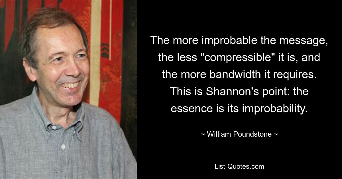 The more improbable the message, the less "compressible" it is, and the more bandwidth it requires. This is Shannon's point: the essence is its improbability. — © William Poundstone