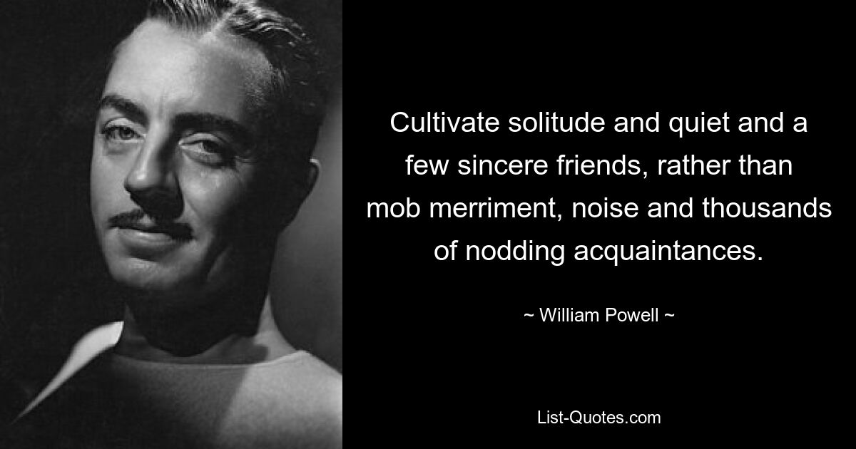 Cultivate solitude and quiet and a few sincere friends, rather than mob merriment, noise and thousands of nodding acquaintances. — © William Powell