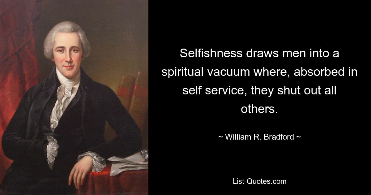 Selfishness draws men into a spiritual vacuum where, absorbed in self service, they shut out all others. — © William R. Bradford