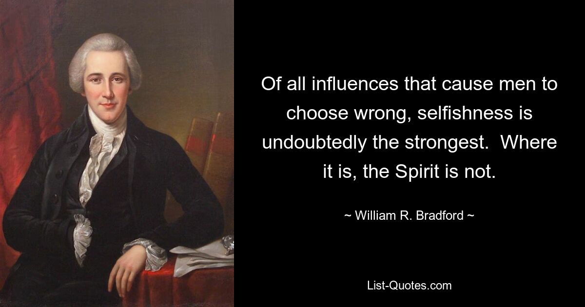 Of all influences that cause men to choose wrong, selfishness is undoubtedly the strongest.  Where it is, the Spirit is not. — © William R. Bradford