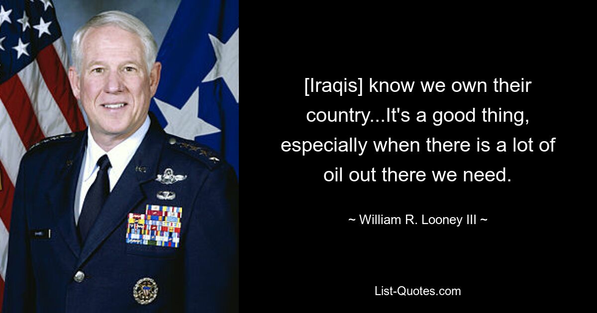 [Iraqis] know we own their country...It's a good thing, especially when there is a lot of oil out there we need. — © William R. Looney III