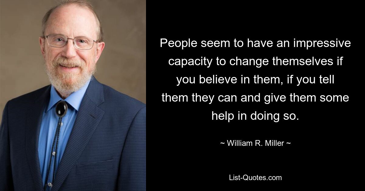 People seem to have an impressive capacity to change themselves if you believe in them, if you tell them they can and give them some help in doing so. — © William R. Miller