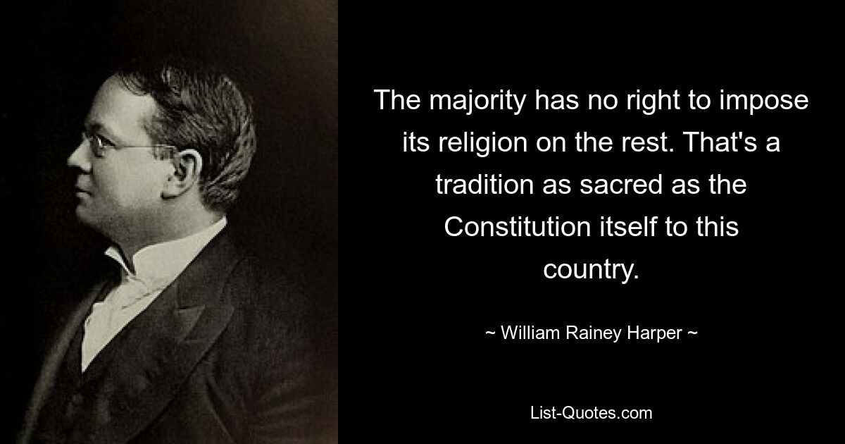 The majority has no right to impose its religion on the rest. That's a tradition as sacred as the Constitution itself to this country. — © William Rainey Harper