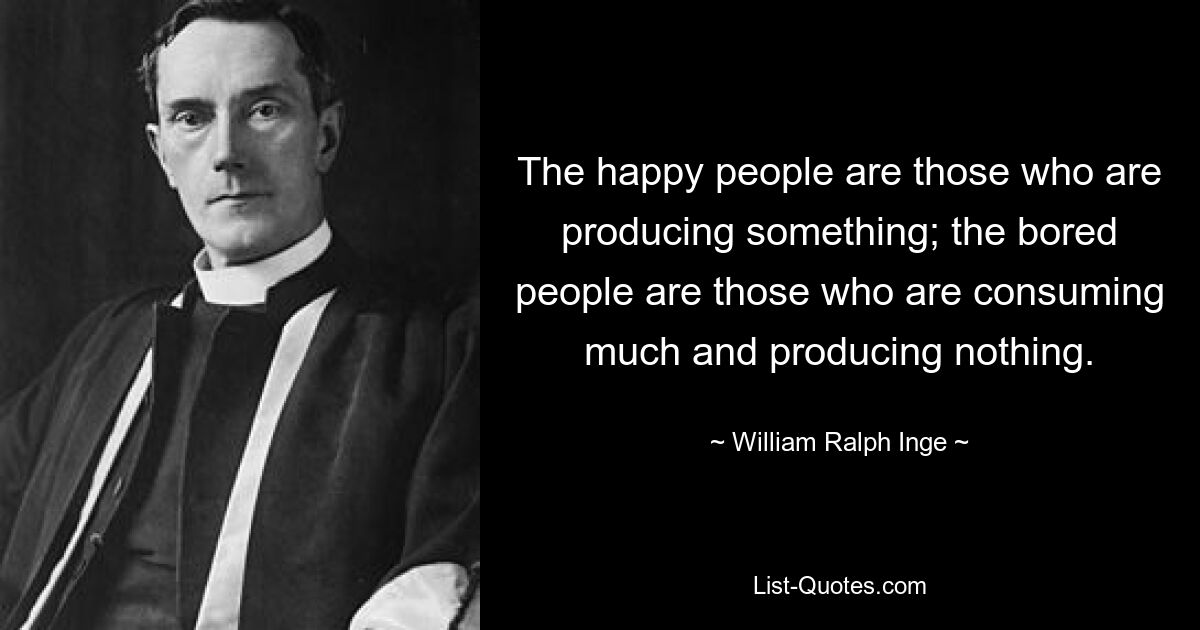 The happy people are those who are producing something; the bored people are those who are consuming much and producing nothing. — © William Ralph Inge