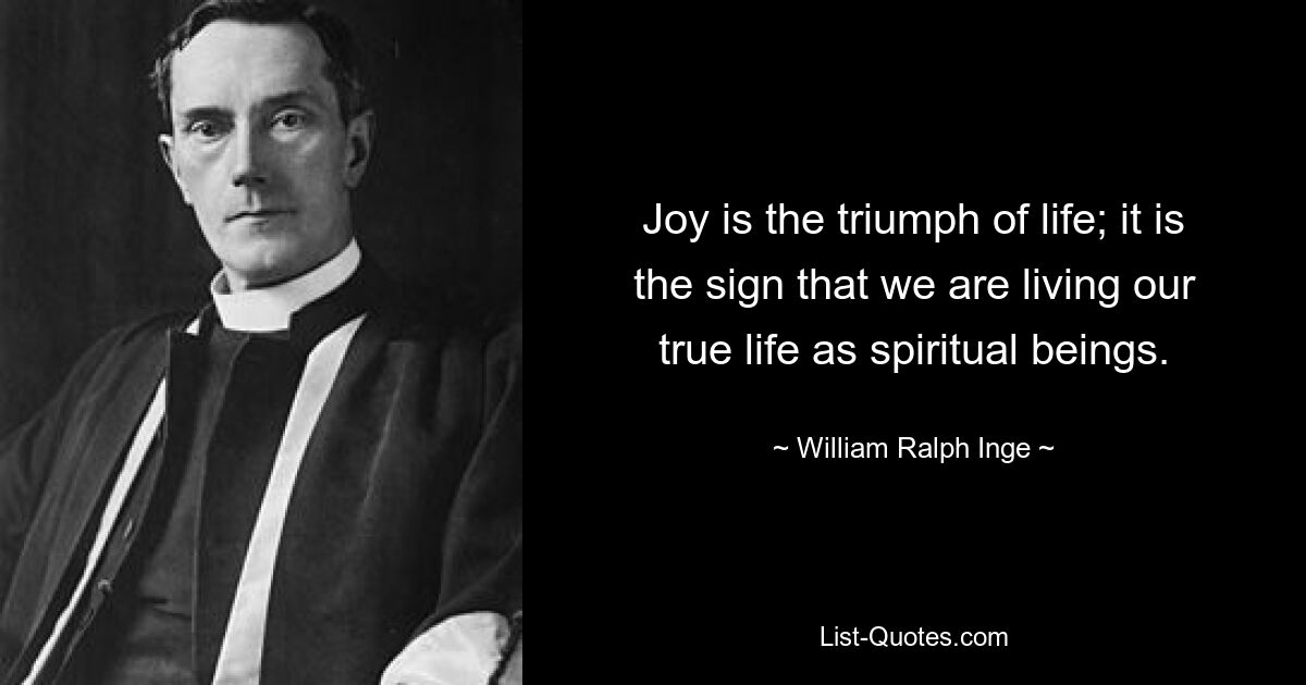 Joy is the triumph of life; it is the sign that we are living our true life as spiritual beings. — © William Ralph Inge