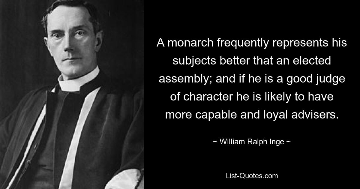 A monarch frequently represents his subjects better that an elected assembly; and if he is a good judge of character he is likely to have more capable and loyal advisers. — © William Ralph Inge