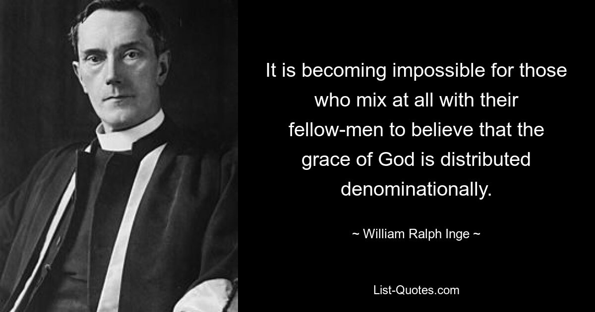 It is becoming impossible for those who mix at all with their fellow-men to believe that the grace of God is distributed denominationally. — © William Ralph Inge