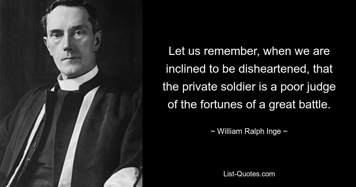 Let us remember, when we are inclined to be disheartened, that the private soldier is a poor judge of the fortunes of a great battle. — © William Ralph Inge