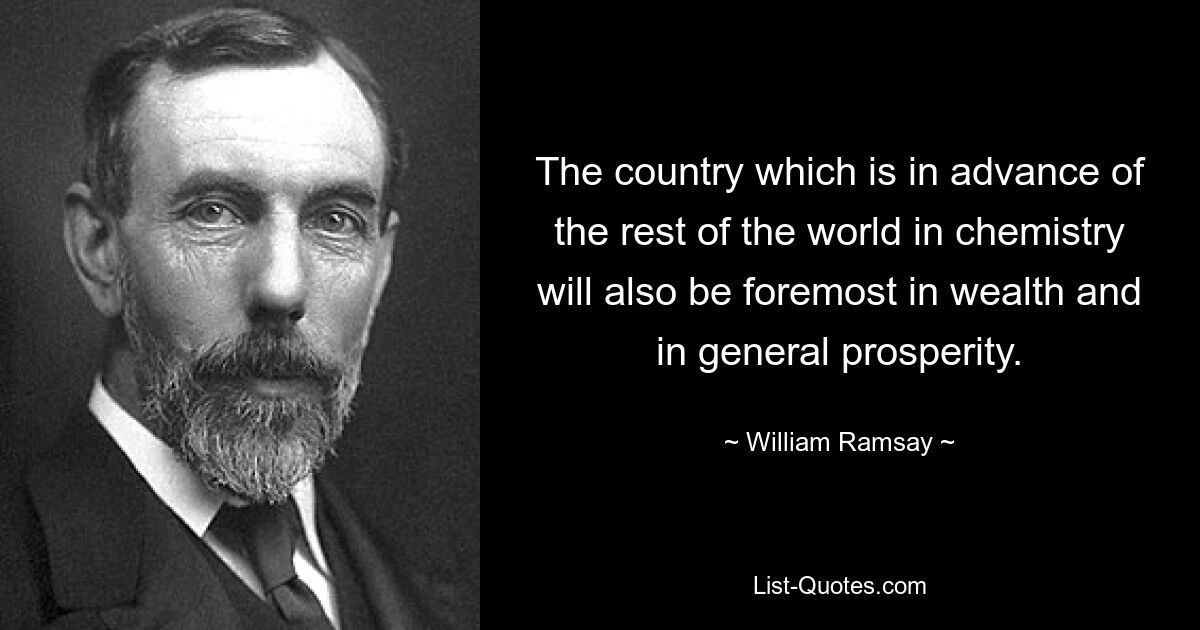 The country which is in advance of the rest of the world in chemistry will also be foremost in wealth and in general prosperity. — © William Ramsay