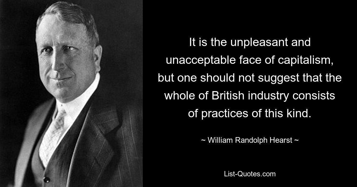 It is the unpleasant and unacceptable face of capitalism, but one should not suggest that the whole of British industry consists of practices of this kind. — © William Randolph Hearst