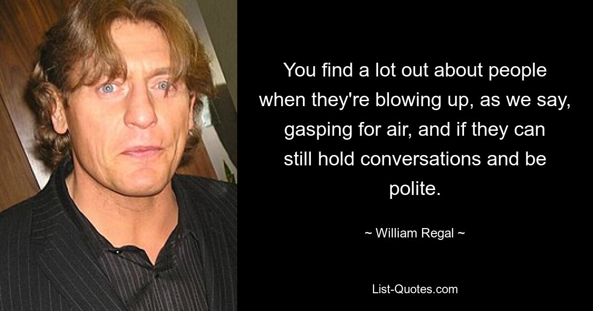 You find a lot out about people when they're blowing up, as we say, gasping for air, and if they can still hold conversations and be polite. — © William Regal