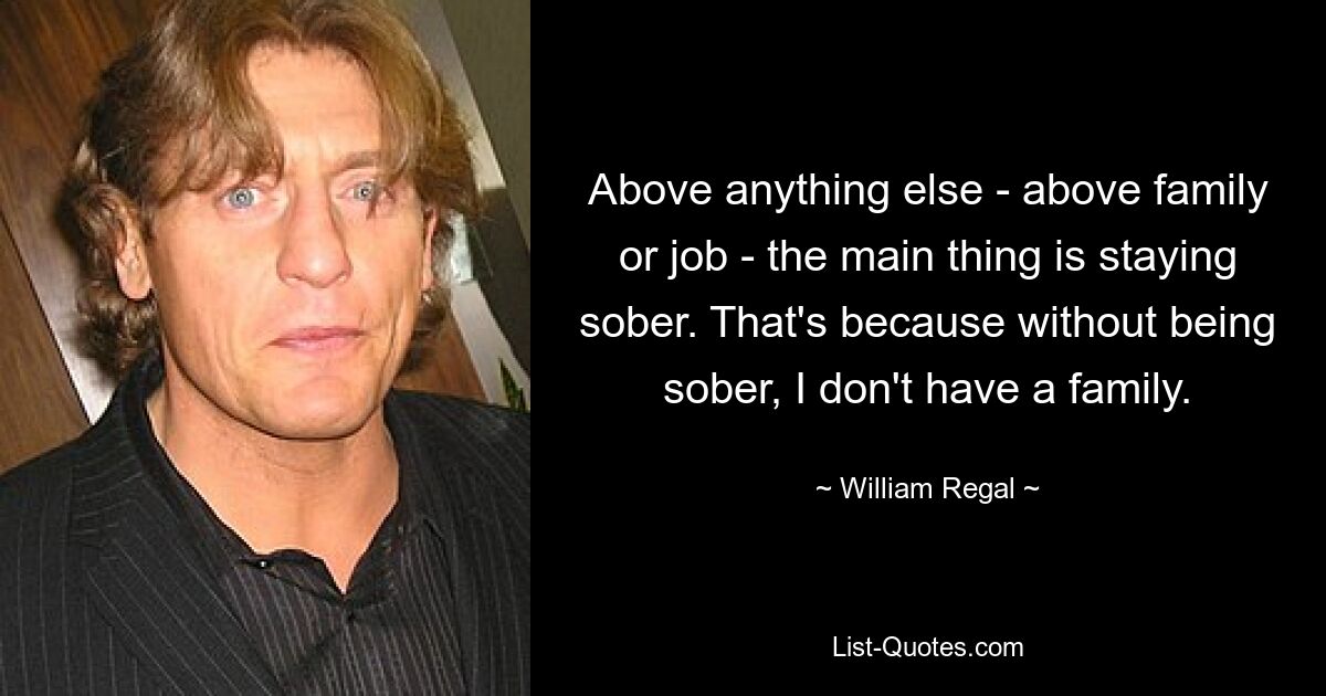 Above anything else - above family or job - the main thing is staying sober. That's because without being sober, I don't have a family. — © William Regal