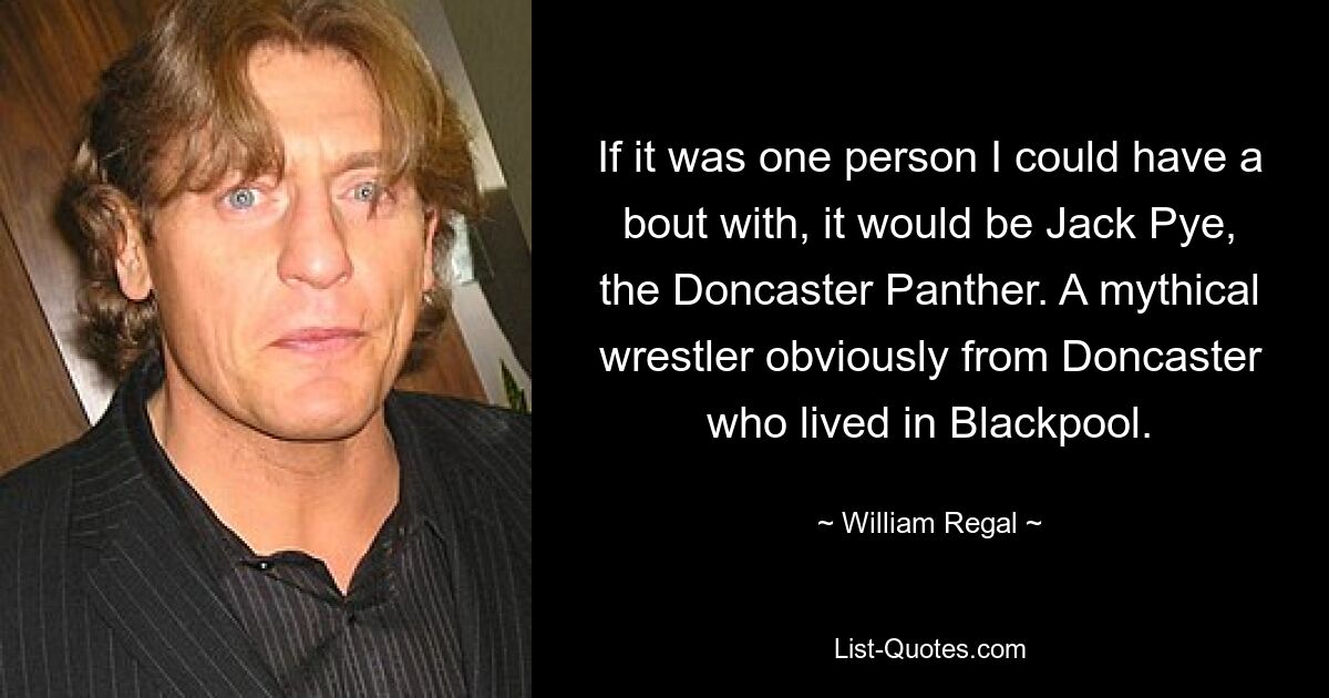 If it was one person I could have a bout with, it would be Jack Pye, the Doncaster Panther. A mythical wrestler obviously from Doncaster who lived in Blackpool. — © William Regal