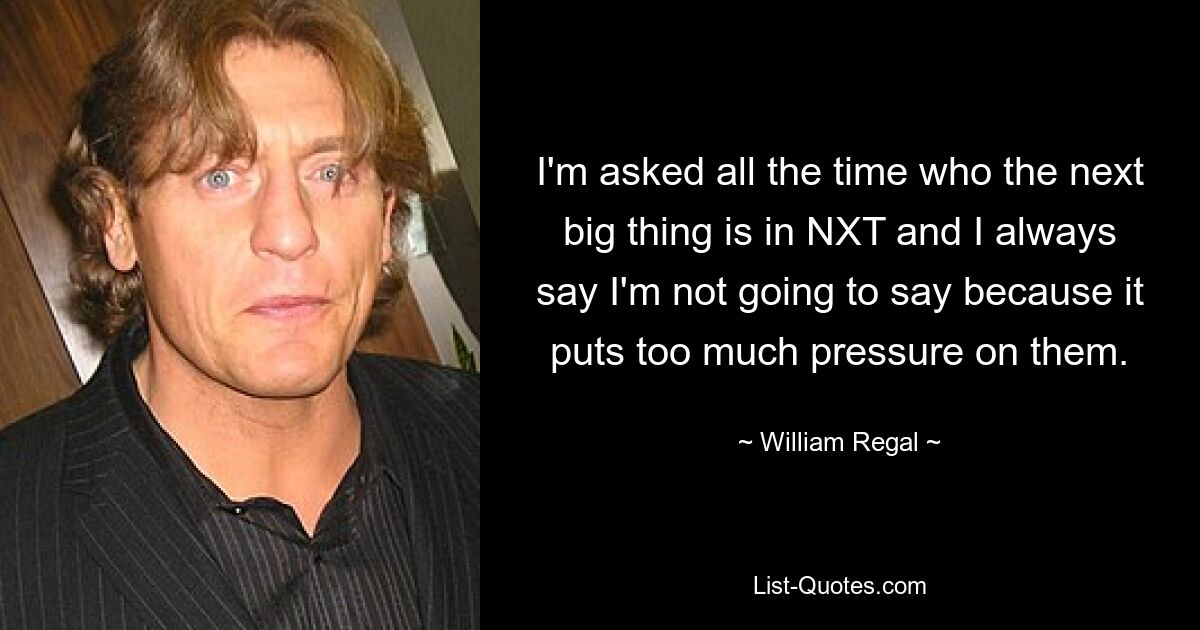 I'm asked all the time who the next big thing is in NXT and I always say I'm not going to say because it puts too much pressure on them. — © William Regal