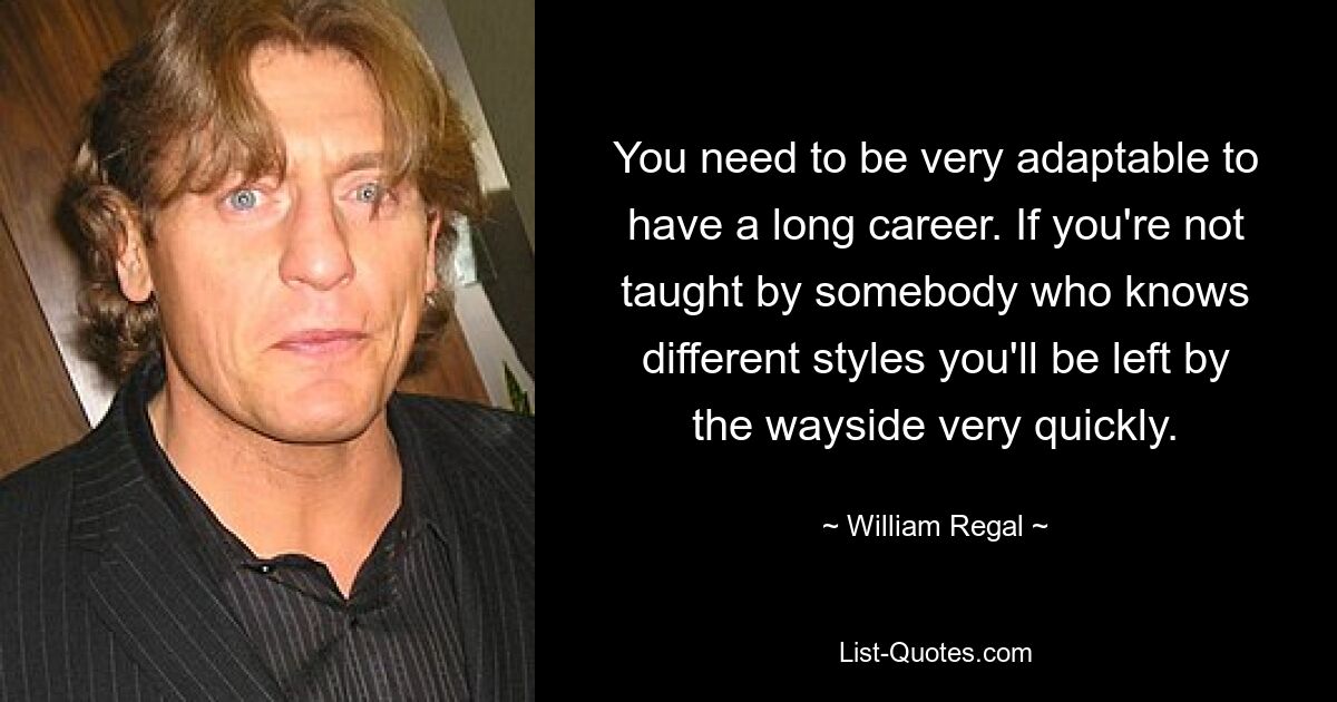 Für eine lange Karriere muss man sehr anpassungsfähig sein. Wenn Sie nicht von jemandem unterrichtet werden, der sich mit verschiedenen Stilen auskennt, bleiben Sie schnell auf der Strecke. — © William Regal 