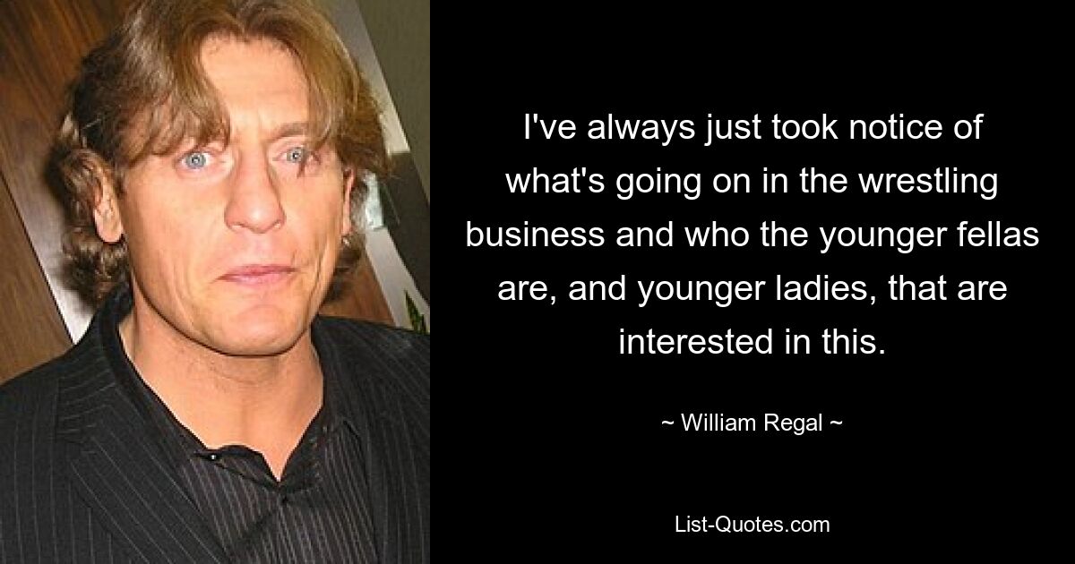 I've always just took notice of what's going on in the wrestling business and who the younger fellas are, and younger ladies, that are interested in this. — © William Regal