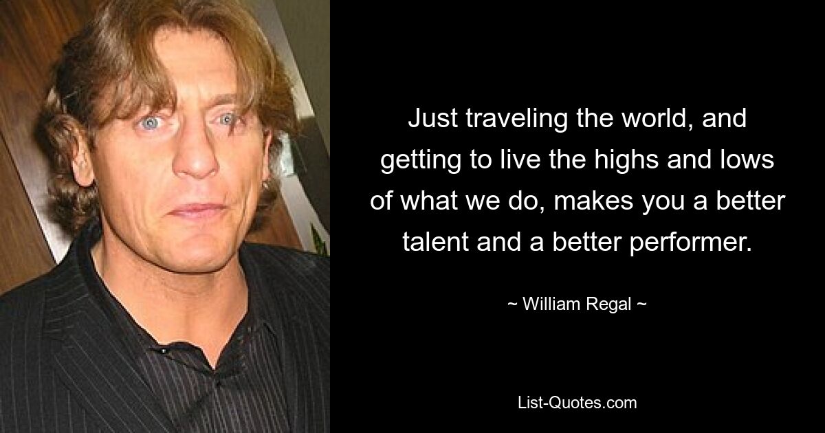 Just traveling the world, and getting to live the highs and lows of what we do, makes you a better talent and a better performer. — © William Regal