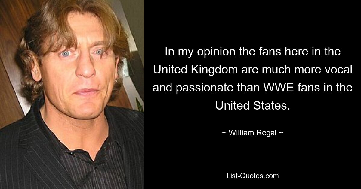 In my opinion the fans here in the United Kingdom are much more vocal and passionate than WWE fans in the United States. — © William Regal