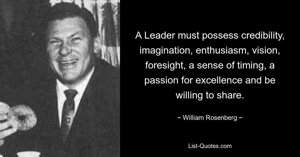 A Leader must possess credibility, imagination, enthusiasm, vision, foresight, a sense of timing, a passion for excellence and be willing to share. — © William Rosenberg