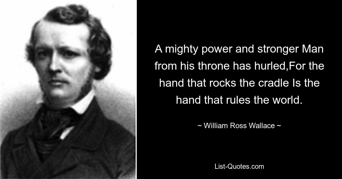 A mighty power and stronger Man from his throne has hurled,For the hand that rocks the cradle Is the hand that rules the world. — © William Ross Wallace