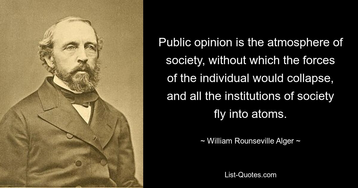 Public opinion is the atmosphere of society, without which the forces of the individual would collapse, and all the institutions of society fly into atoms. — © William Rounseville Alger