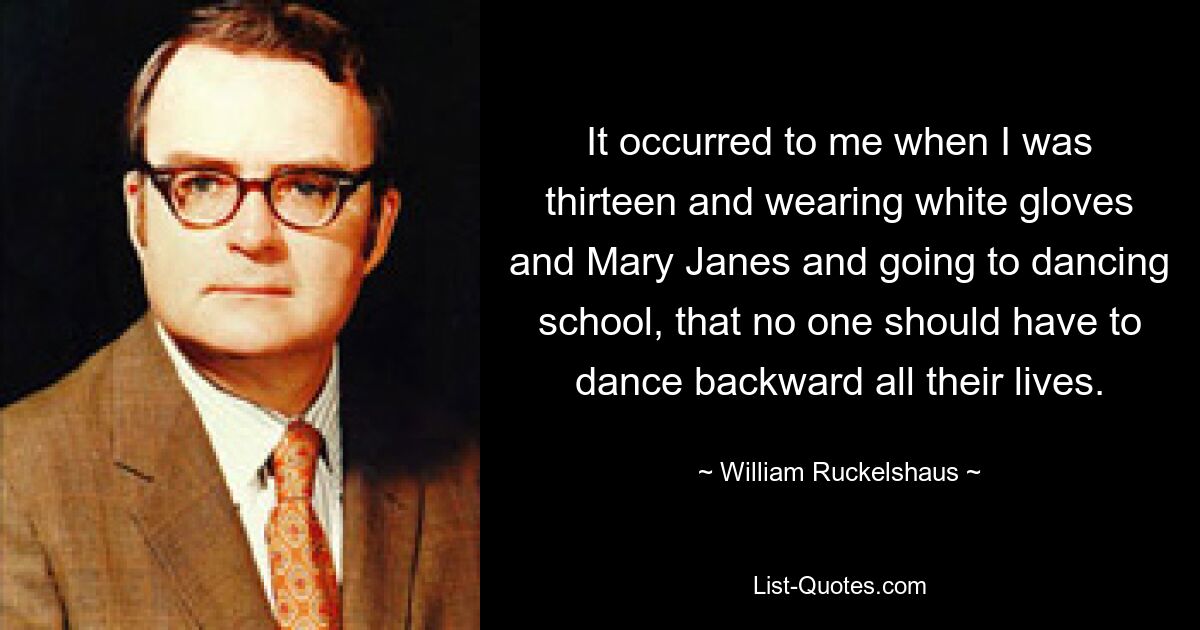 It occurred to me when I was thirteen and wearing white gloves and Mary Janes and going to dancing school, that no one should have to dance backward all their lives. — © William Ruckelshaus