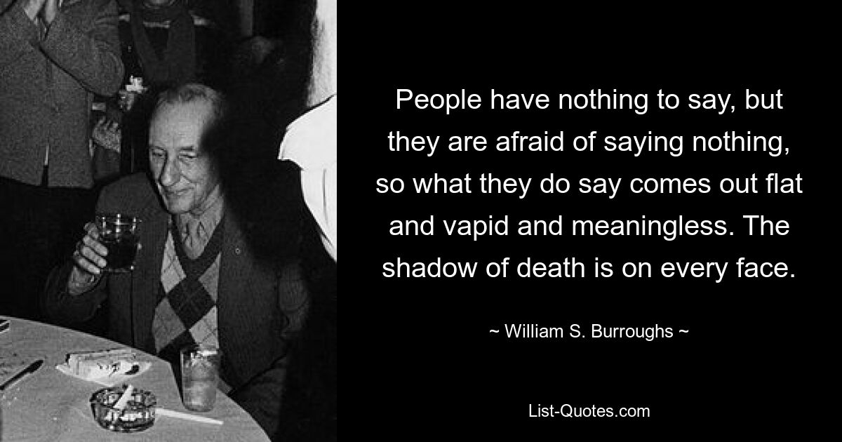 People have nothing to say, but they are afraid of saying nothing, so what they do say comes out flat and vapid and meaningless. The shadow of death is on every face. — © William S. Burroughs