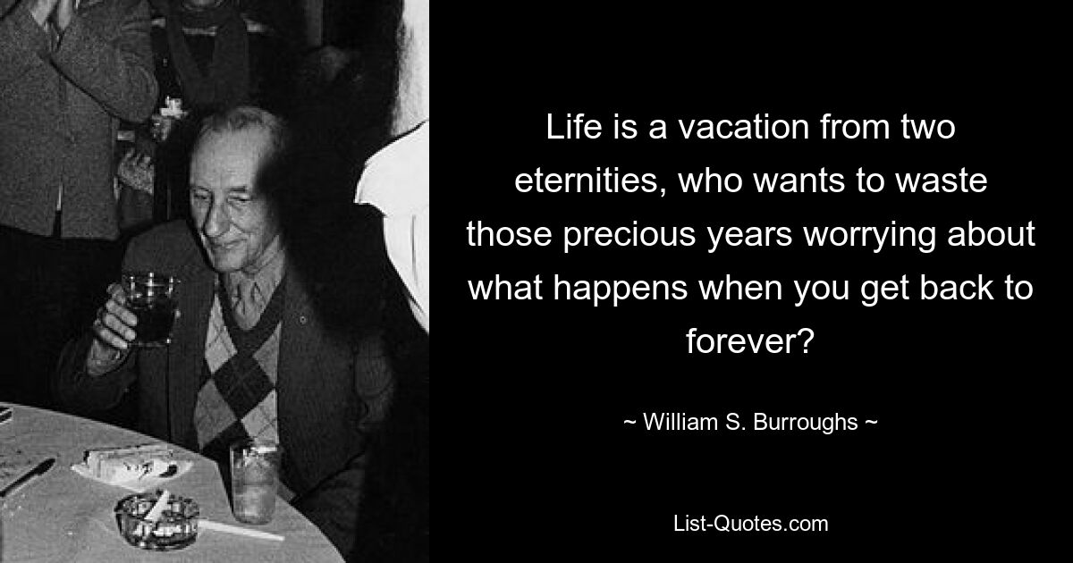 Life is a vacation from two eternities, who wants to waste those precious years worrying about what happens when you get back to forever? — © William S. Burroughs