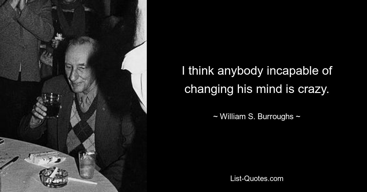 I think anybody incapable of changing his mind is crazy. — © William S. Burroughs