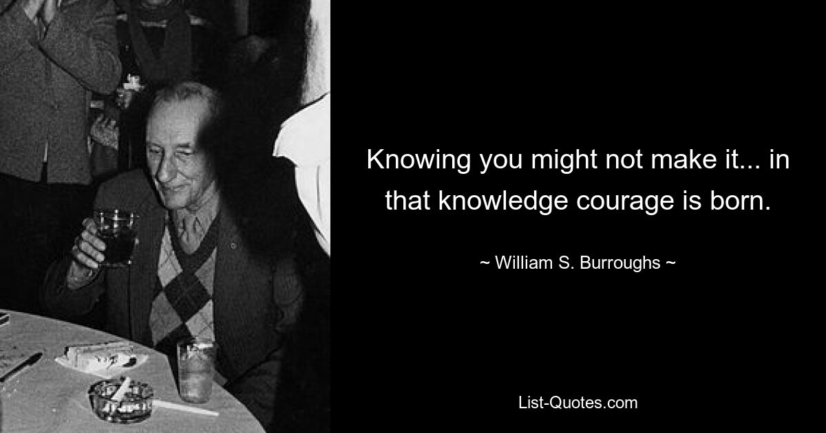 Knowing you might not make it... in that knowledge courage is born. — © William S. Burroughs