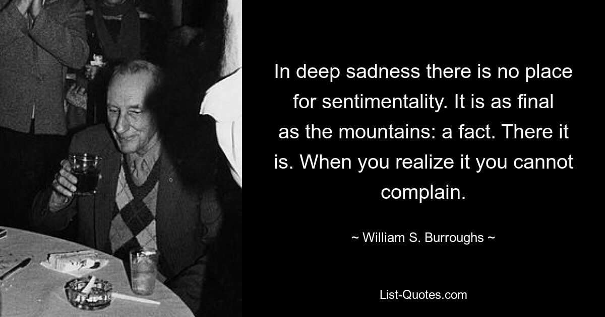 In deep sadness there is no place for sentimentality. It is as final as the mountains: a fact. There it is. When you realize it you cannot complain. — © William S. Burroughs