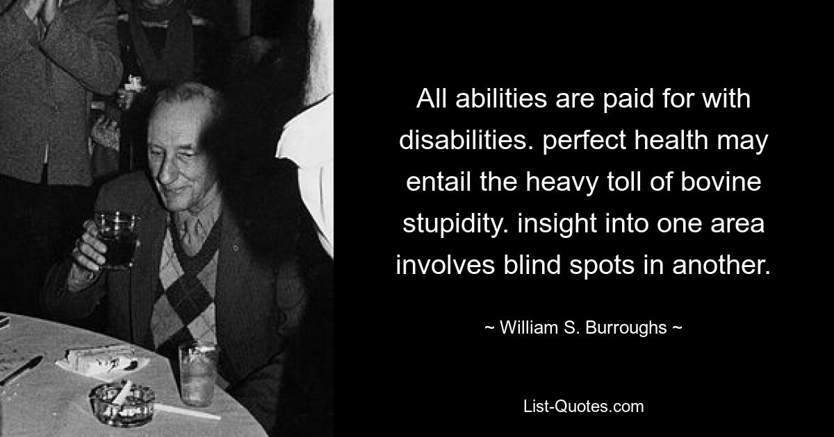 All abilities are paid for with disabilities. perfect health may entail the heavy toll of bovine stupidity. insight into one area involves blind spots in another. — © William S. Burroughs