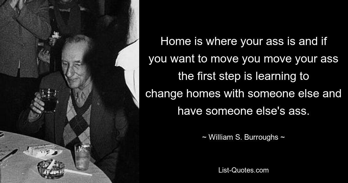 Home is where your ass is and if you want to move you move your ass the first step is learning to change homes with someone else and have someone else's ass. — © William S. Burroughs