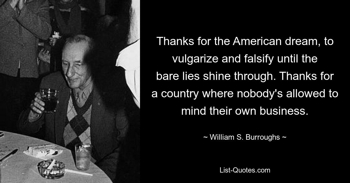 Thanks for the American dream, to vulgarize and falsify until the bare lies shine through. Thanks for a country where nobody's allowed to mind their own business. — © William S. Burroughs