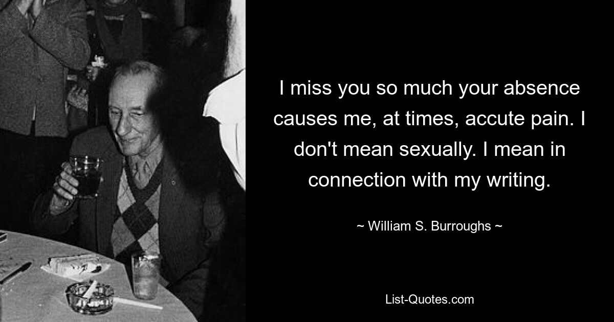 I miss you so much your absence causes me, at times, accute pain. I don't mean sexually. I mean in connection with my writing. — © William S. Burroughs