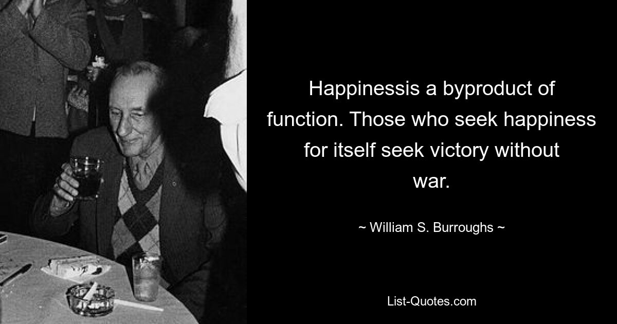 Happinessis a byproduct of function. Those who seek happiness for itself seek victory without war. — © William S. Burroughs