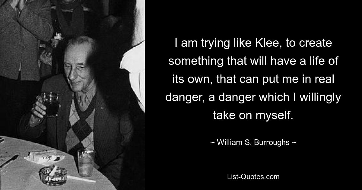 I am trying like Klee, to create something that will have a life of its own, that can put me in real danger, a danger which I willingly take on myself. — © William S. Burroughs