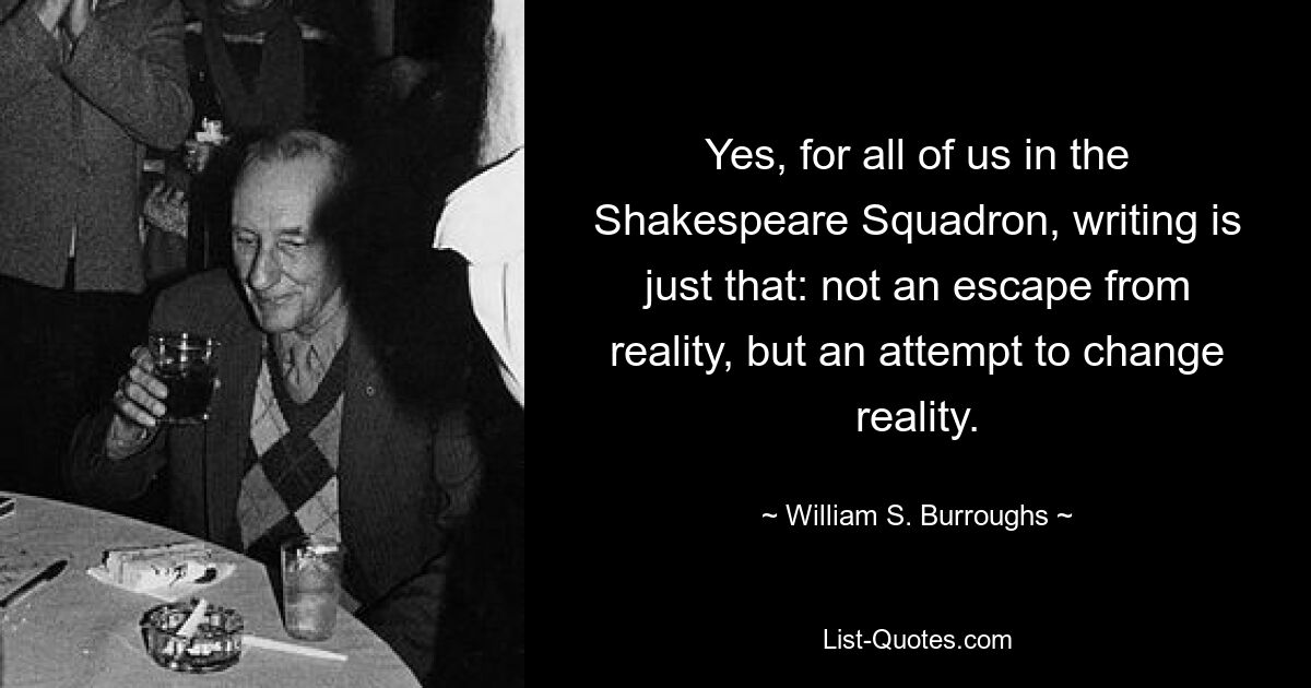 Yes, for all of us in the Shakespeare Squadron, writing is just that: not an escape from reality, but an attempt to change reality. — © William S. Burroughs