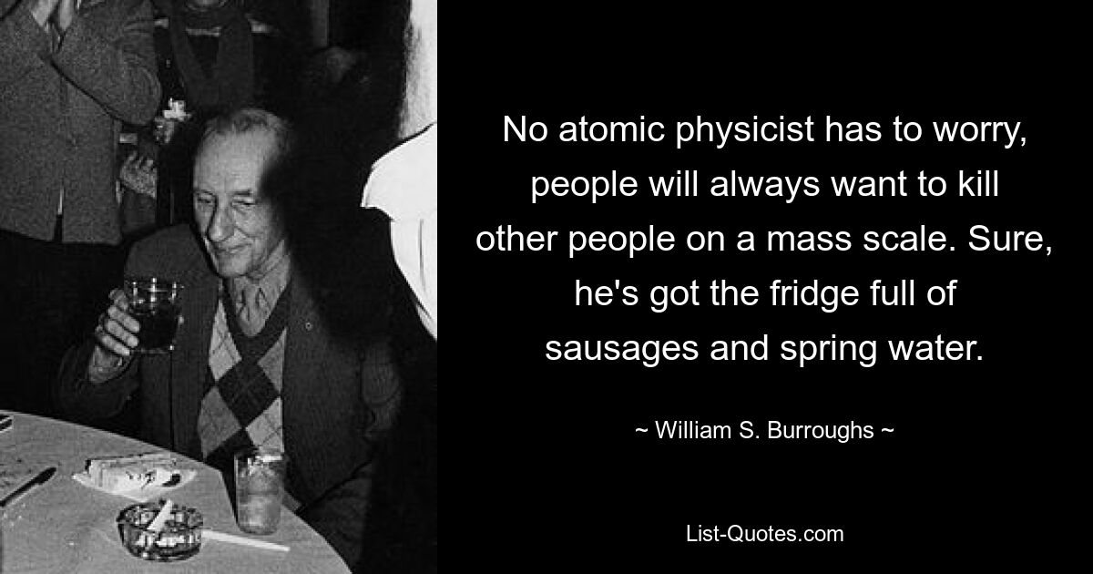 No atomic physicist has to worry, people will always want to kill other people on a mass scale. Sure, he's got the fridge full of sausages and spring water. — © William S. Burroughs