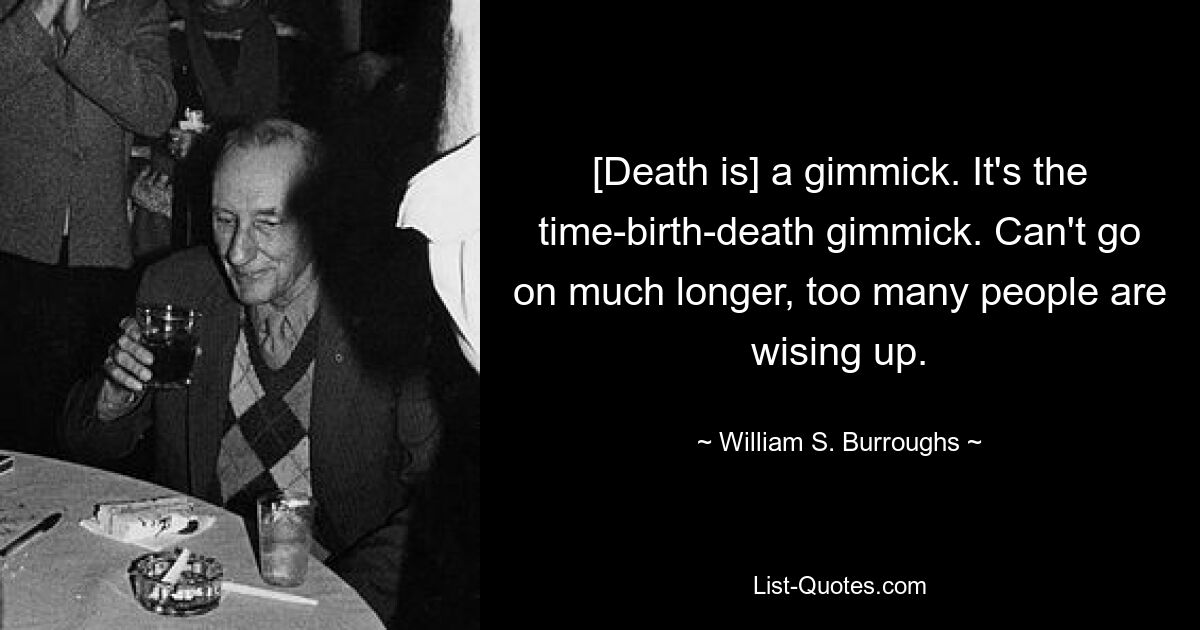 [Death is] a gimmick. It's the time-birth-death gimmick. Can't go on much longer, too many people are wising up. — © William S. Burroughs