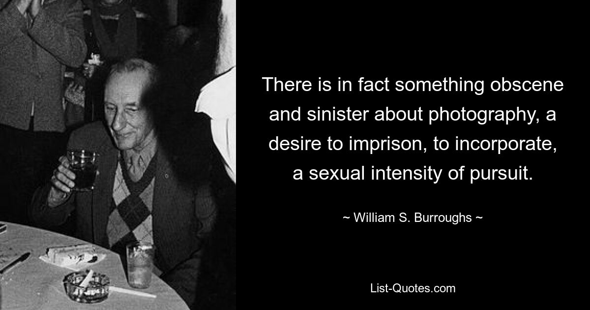 There is in fact something obscene and sinister about photography, a desire to imprison, to incorporate, a sexual intensity of pursuit. — © William S. Burroughs