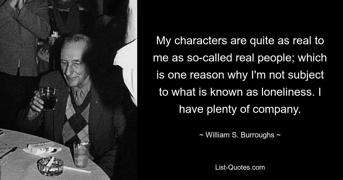 My characters are quite as real to me as so-called real people; which is one reason why I'm not subject to what is known as loneliness. I have plenty of company. — © William S. Burroughs