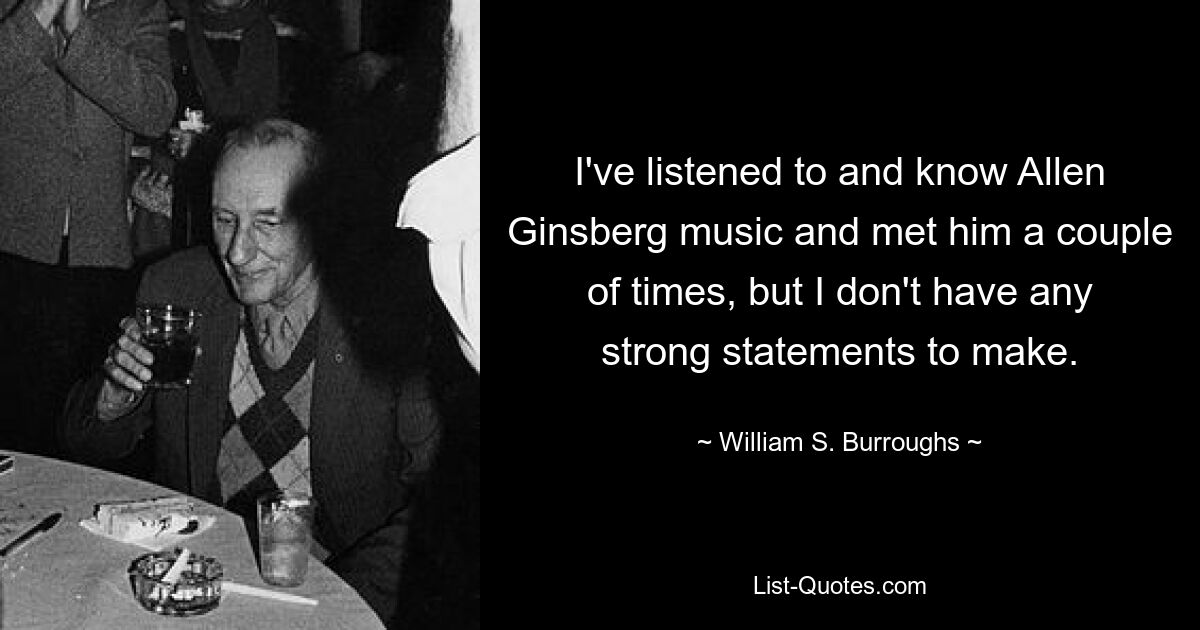 I've listened to and know Allen Ginsberg music and met him a couple of times, but I don't have any strong statements to make. — © William S. Burroughs