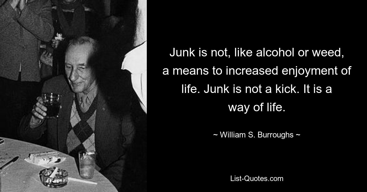 Junk is not, like alcohol or weed, a means to increased enjoyment of life. Junk is not a kick. It is a way of life. — © William S. Burroughs