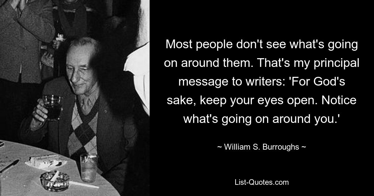 Most people don't see what's going on around them. That's my principal message to writers: 'For God's sake, keep your eyes open. Notice what's going on around you.' — © William S. Burroughs