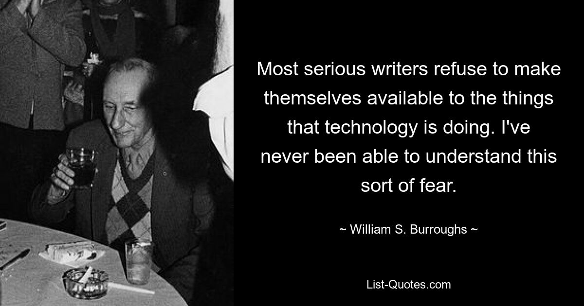 Most serious writers refuse to make themselves available to the things that technology is doing. I've never been able to understand this sort of fear. — © William S. Burroughs