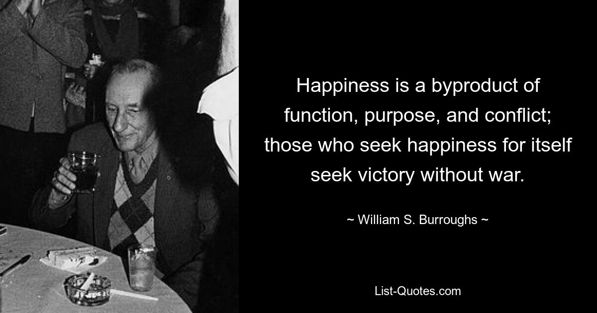 Happiness is a byproduct of function, purpose, and conflict; those who seek happiness for itself seek victory without war. — © William S. Burroughs