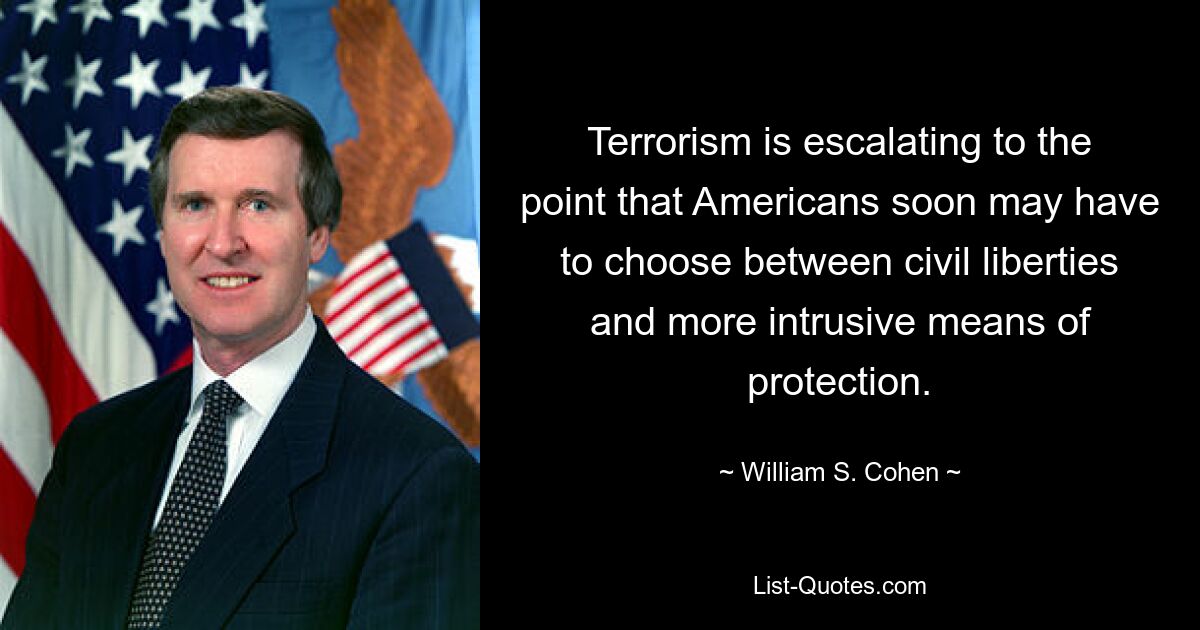 Terrorism is escalating to the point that Americans soon may have to choose between civil liberties and more intrusive means of protection. — © William S. Cohen