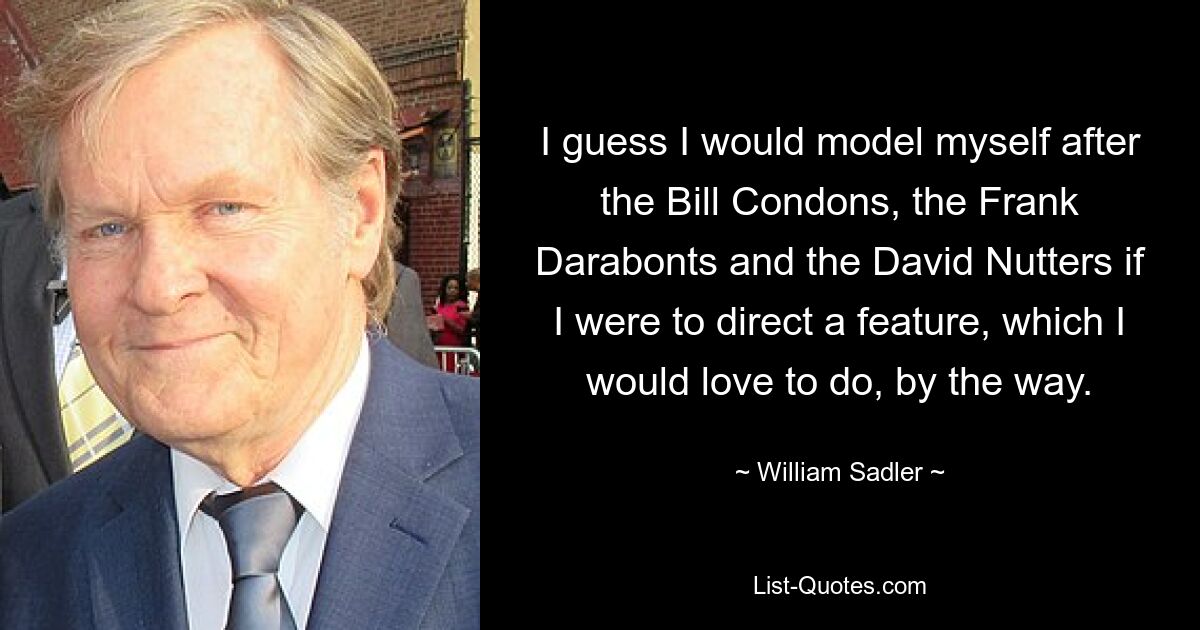 I guess I would model myself after the Bill Condons, the Frank Darabonts and the David Nutters if I were to direct a feature, which I would love to do, by the way. — © William Sadler