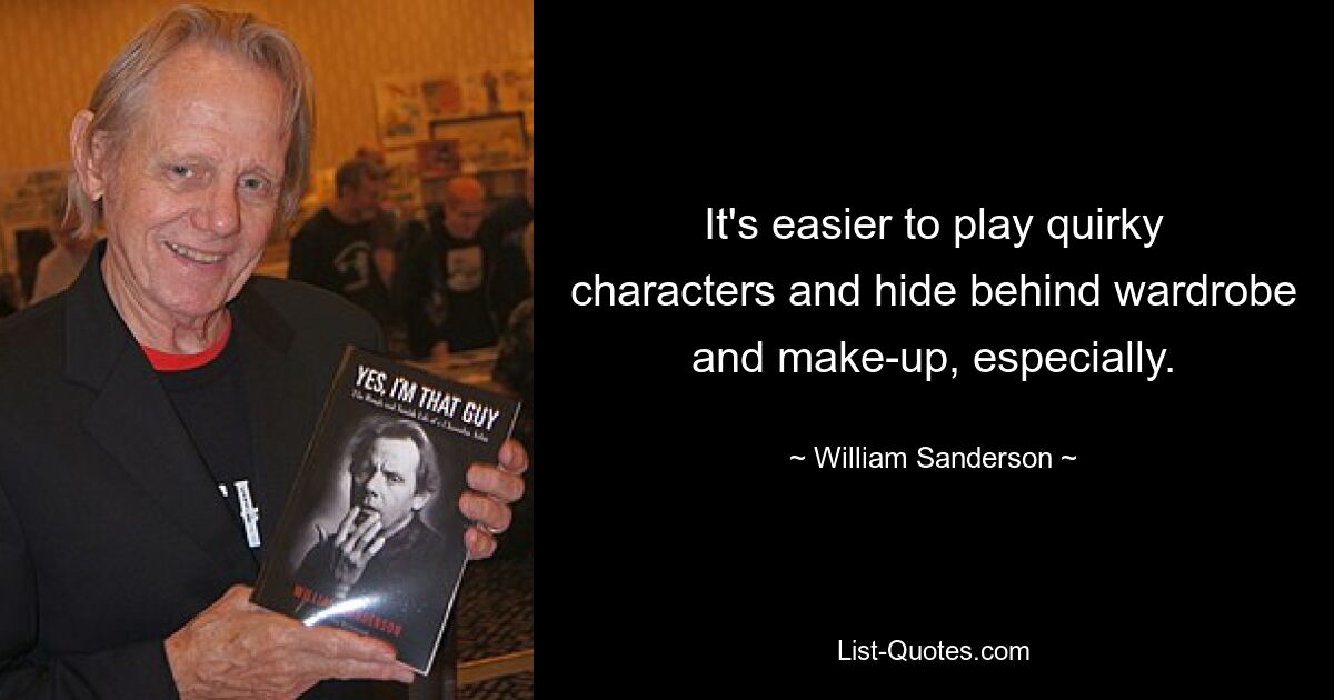 It's easier to play quirky characters and hide behind wardrobe and make-up, especially. — © William Sanderson